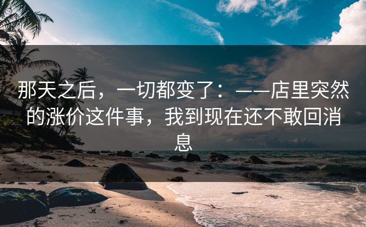 那天之后，一切都变了：——店里突然的涨价这件事，我到现在还不敢回消息