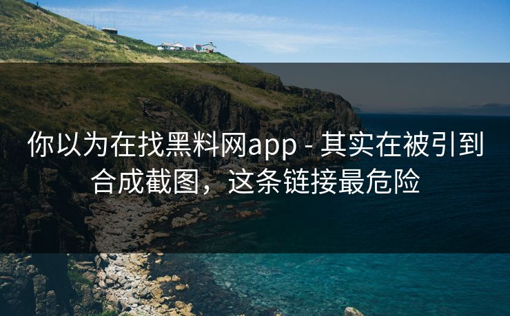 你以为在找黑料网app - 其实在被引到合成截图，这条链接最危险